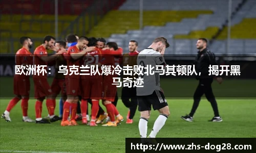 欧洲杯：乌克兰队爆冷击败北马其顿队，揭开黑马奇迹