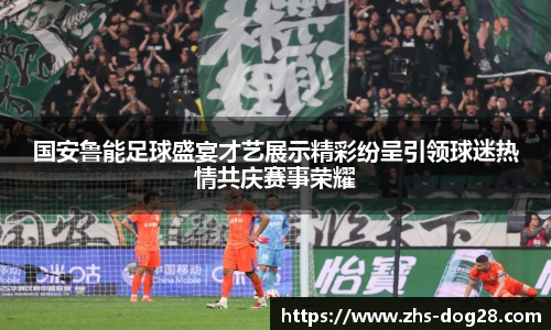 国安鲁能足球盛宴才艺展示精彩纷呈引领球迷热情共庆赛事荣耀