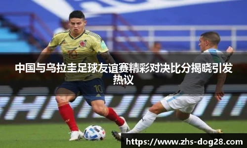 中国与乌拉圭足球友谊赛精彩对决比分揭晓引发热议