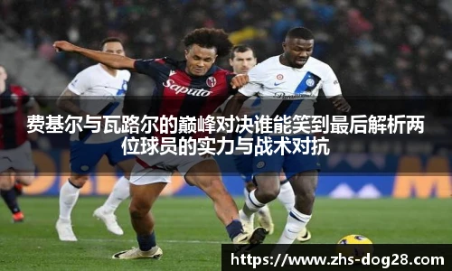 费基尔与瓦路尔的巅峰对决谁能笑到最后解析两位球员的实力与战术对抗